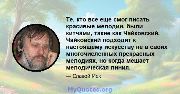 Те, кто все еще смог писать красивые мелодии, были китчами, такие как Чайковский. Чайковский подходит к настоящему искусству не в своих многочисленных прекрасных мелодиях, но когда мешает мелодическая линия.