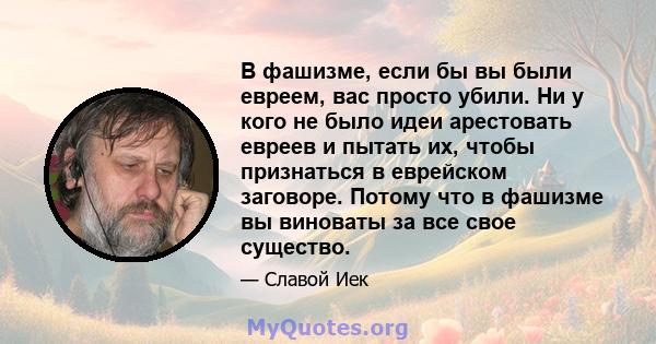 В фашизме, если бы вы были евреем, вас просто убили. Ни у кого не было идеи арестовать евреев и пытать их, чтобы признаться в еврейском заговоре. Потому что в фашизме вы виноваты за все свое существо.