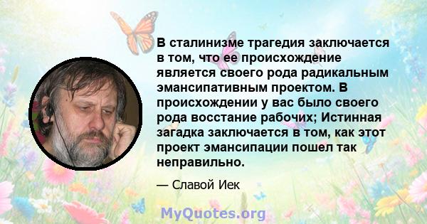 В сталинизме трагедия заключается в том, что ее происхождение является своего рода радикальным эмансипативным проектом. В происхождении у вас было своего рода восстание рабочих; Истинная загадка заключается в том, как