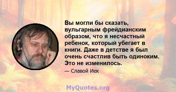 Вы могли бы сказать, вульгарным фрейдианским образом, что я несчастный ребенок, который убегает в книги. Даже в детстве я был очень счастлив быть одиноким. Это не изменилось.