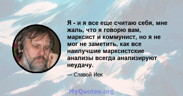 Я - и я все еще считаю себя, мне жаль, что я говорю вам, марксист и коммунист, но я не мог не заметить, как все наилучшие марксистские анализы всегда анализируют неудачу.