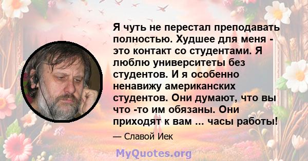 Я чуть не перестал преподавать полностью. Худшее для меня - это контакт со студентами. Я люблю университеты без студентов. И я особенно ненавижу американских студентов. Они думают, что вы что -то им обязаны. Они