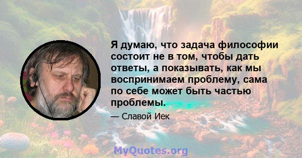 Я думаю, что задача философии состоит не в том, чтобы дать ответы, а показывать, как мы воспринимаем проблему, сама по себе может быть частью проблемы.