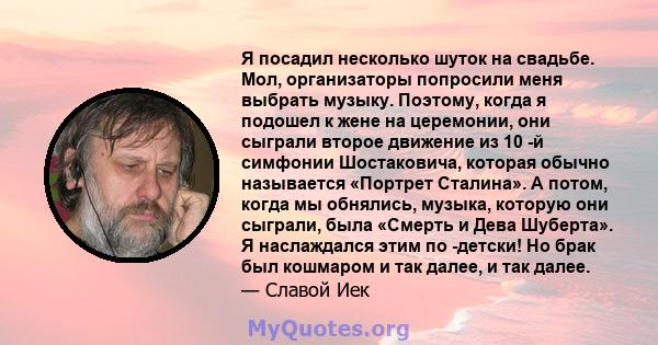 Я посадил несколько шуток на свадьбе. Мол, организаторы попросили меня выбрать музыку. Поэтому, когда я подошел к жене на церемонии, они сыграли второе движение из 10 -й симфонии Шостаковича, которая обычно называется