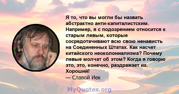 Я то, что вы могли бы назвать абстрактно анти-капиталистским. Например, я с подозрением относится к старым левым, которые сосредотачивают всю свою ненависть на Соединенных Штатах. Как насчет китайского неоколониализма?