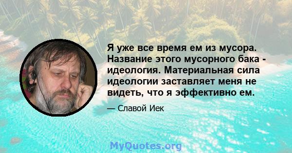 Я уже все время ем из мусора. Название этого мусорного бака - идеология. Материальная сила идеологии заставляет меня не видеть, что я эффективно ем.