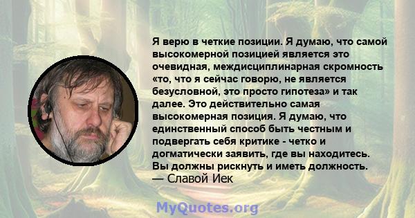 Я верю в четкие позиции. Я думаю, что самой высокомерной позицией является это очевидная, междисциплинарная скромность «то, что я сейчас говорю, не является безусловной, это просто гипотеза» и так далее. Это