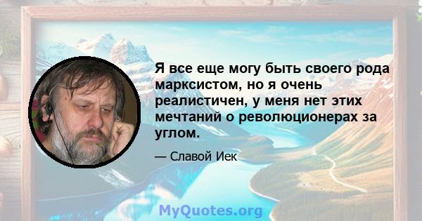 Я все еще могу быть своего рода марксистом, но я очень реалистичен, у меня нет этих мечтаний о революционерах за углом.