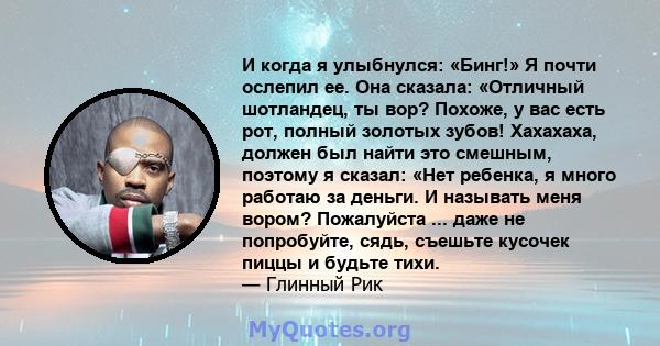 И когда я улыбнулся: «Бинг!» Я почти ослепил ее. Она сказала: «Отличный шотландец, ты вор? Похоже, у вас есть рот, полный золотых зубов! Хахахаха, должен был найти это смешным, поэтому я сказал: «Нет ребенка, я много