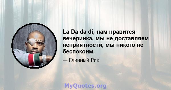 La Da da di, нам нравится вечеринка, мы не доставляем неприятности, мы никого не беспокоим.