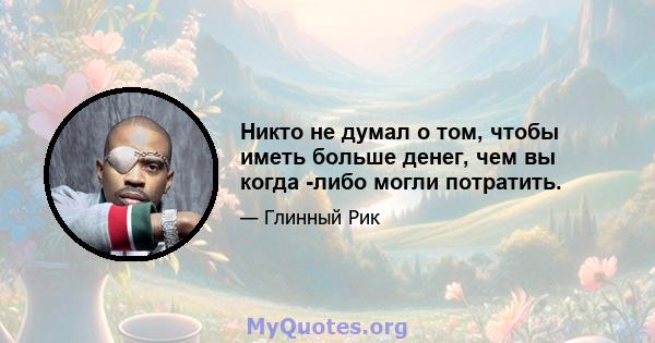 Никто не думал о том, чтобы иметь больше денег, чем вы когда -либо могли потратить.