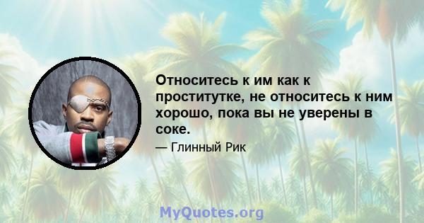 Относитесь к им как к проститутке, не относитесь к ним хорошо, пока вы не уверены в соке.