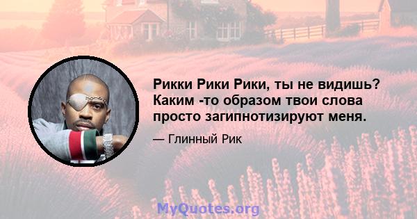 Рикки Рики Рики, ты не видишь? Каким -то образом твои слова просто загипнотизируют меня.