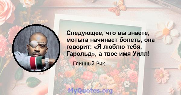 Следующее, что вы знаете, мотыга начинает болеть, она говорит: «Я люблю тебя, Гарольд», а твое имя Уилл!