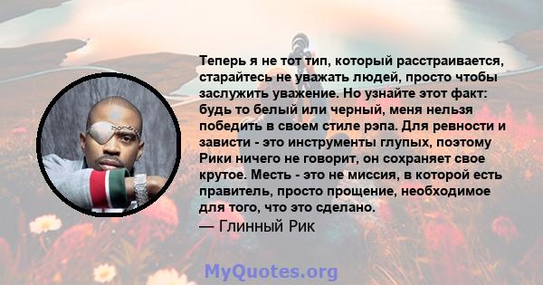 Теперь я не тот тип, который расстраивается, старайтесь не уважать людей, просто чтобы заслужить уважение. Но узнайте этот факт: будь то белый или черный, меня нельзя победить в своем стиле рэпа. Для ревности и зависти