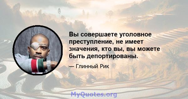 Вы совершаете уголовное преступление, не имеет значения, кто вы, вы можете быть депортированы.