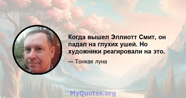 Когда вышел Эллиотт Смит, он падал на глухих ушей. Но художники реагировали на это.