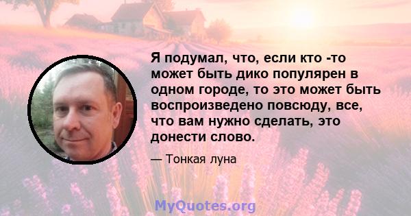 Я подумал, что, если кто -то может быть дико популярен в одном городе, то это может быть воспроизведено повсюду, все, что вам нужно сделать, это донести слово.