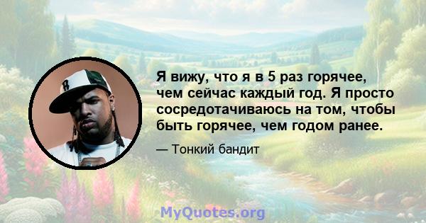 Я вижу, что я в 5 раз горячее, чем сейчас каждый год. Я просто сосредотачиваюсь на том, чтобы быть горячее, чем годом ранее.