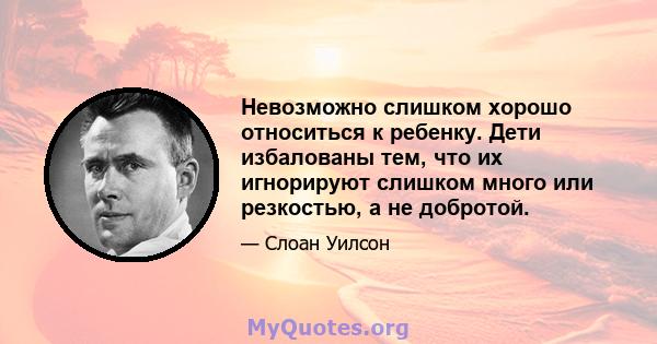 Невозможно слишком хорошо относиться к ребенку. Дети избалованы тем, что их игнорируют слишком много или резкостью, а не добротой.