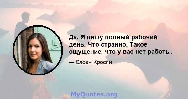 Да. Я пишу полный рабочий день. Что странно. Такое ощущение, что у вас нет работы.