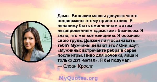 Дамы. Большие массы девушек часто подвержены этому приветствию. Я ненавижу быть смягченным с этим незапрошенным «дамским» бизнесом. Я знаю, что мы все женщины. Я осознаю свою грудь. Должен ли я осознавать тебя? Мужчины