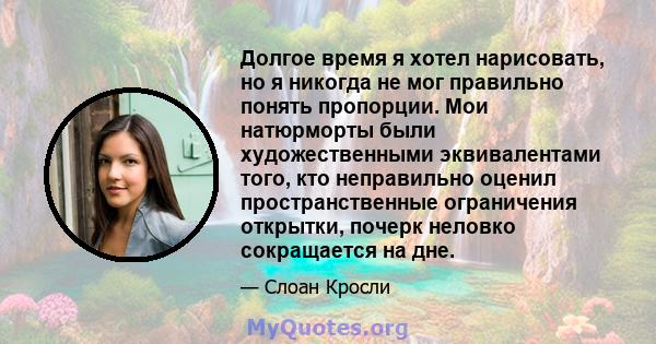 Долгое время я хотел нарисовать, но я никогда не мог правильно понять пропорции. Мои натюрморты были художественными эквивалентами того, кто неправильно оценил пространственные ограничения открытки, почерк неловко