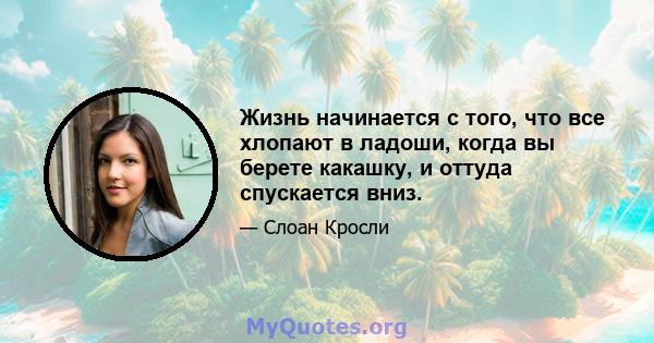 Жизнь начинается с того, что все хлопают в ладоши, когда вы берете какашку, и оттуда спускается вниз.