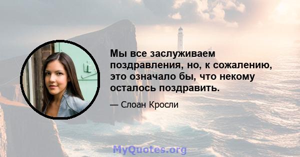 Мы все заслуживаем поздравления, но, к сожалению, это означало бы, что некому осталось поздравить.