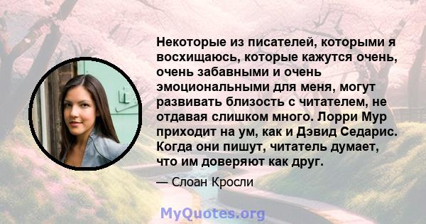 Некоторые из писателей, которыми я восхищаюсь, которые кажутся очень, очень забавными и очень эмоциональными для меня, могут развивать близость с читателем, не отдавая слишком много. Лорри Мур приходит на ум, как и