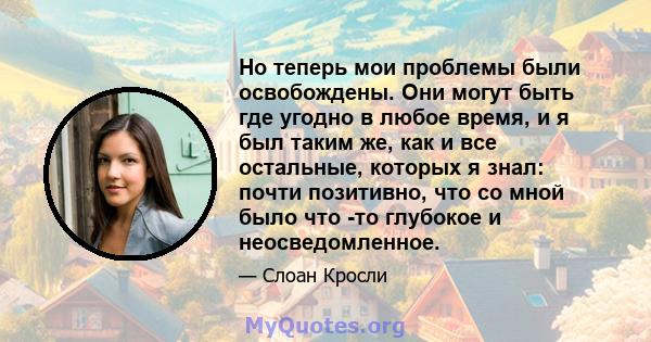 Но теперь мои проблемы были освобождены. Они могут быть где угодно в любое время, и я был таким же, как и все остальные, которых я знал: почти позитивно, что со мной было что -то глубокое и неосведомленное.