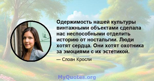 Одержимость нашей культуры винтажными объектами сделала нас неспособными отделить историю от ностальгии. Люди хотят сердца. Они хотят охотника за эмоциями с их эстетикой.