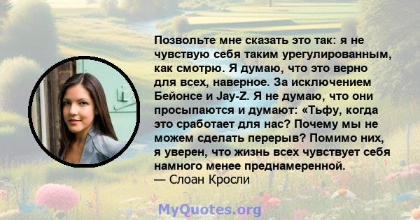 Позвольте мне сказать это так: я не чувствую себя таким урегулированным, как смотрю. Я думаю, что это верно для всех, наверное. За исключением Бейонсе и Jay-Z. Я не думаю, что они просыпаются и думают: «Тьфу, когда это