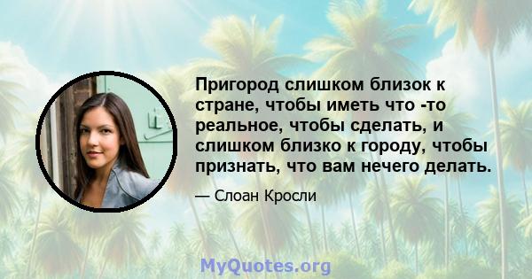 Пригород слишком близок к стране, чтобы иметь что -то реальное, чтобы сделать, и слишком близко к городу, чтобы признать, что вам нечего делать.