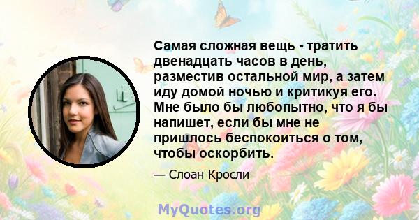 Самая сложная вещь - тратить двенадцать часов в день, разместив остальной мир, а затем иду домой ночью и критикуя его. Мне было бы любопытно, что я бы напишет, если бы мне не пришлось беспокоиться о том, чтобы оскорбить.