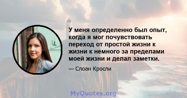 У меня определенно был опыт, когда я мог почувствовать переход от простой жизни к жизни к немного за пределами моей жизни и делал заметки.