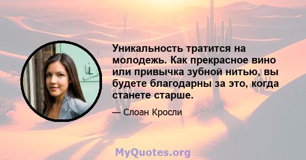 Уникальность тратится на молодежь. Как прекрасное вино или привычка зубной нитью, вы будете благодарны за это, когда станете старше.