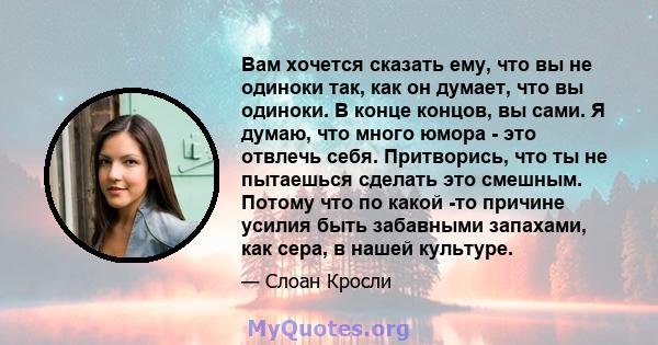 Вам хочется сказать ему, что вы не одиноки так, как он думает, что вы одиноки. В конце концов, вы сами. Я думаю, что много юмора - это отвлечь себя. Притворись, что ты не пытаешься сделать это смешным. Потому что по