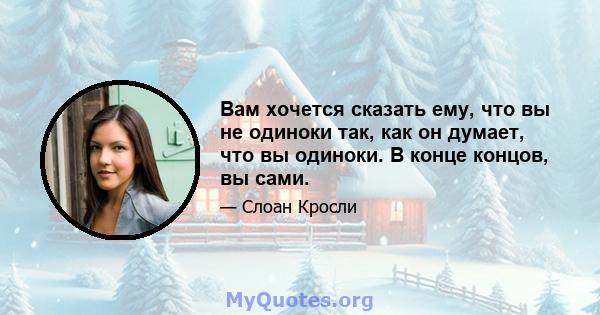 Вам хочется сказать ему, что вы не одиноки так, как он думает, что вы одиноки. В конце концов, вы сами.