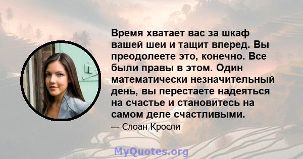 Время хватает вас за шкаф вашей шеи и тащит вперед. Вы преодолеете это, конечно. Все были правы в этом. Один математически незначительный день, вы перестаете надеяться на счастье и становитесь на самом деле счастливыми.