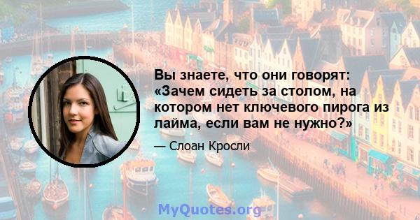 Вы знаете, что они говорят: «Зачем сидеть за столом, на котором нет ключевого пирога из лайма, если вам не нужно?»