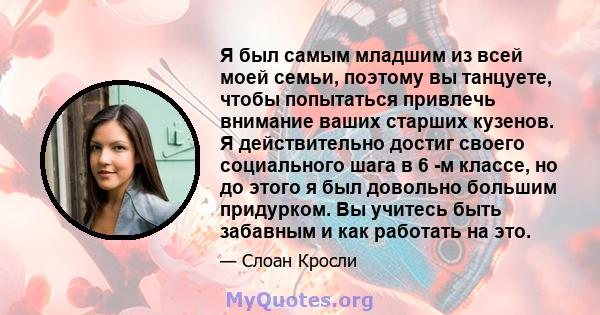 Я был самым младшим из всей моей семьи, поэтому вы танцуете, чтобы попытаться привлечь внимание ваших старших кузенов. Я действительно достиг своего социального шага в 6 -м классе, но до этого я был довольно большим