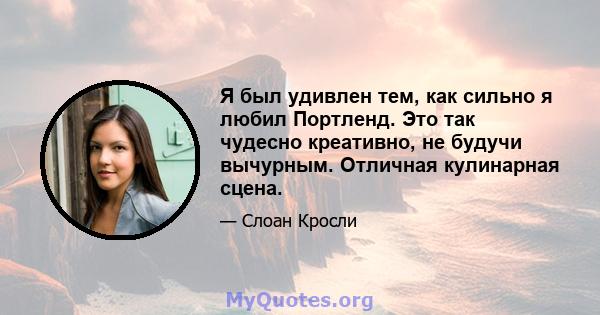 Я был удивлен тем, как сильно я любил Портленд. Это так чудесно креативно, не будучи вычурным. Отличная кулинарная сцена.