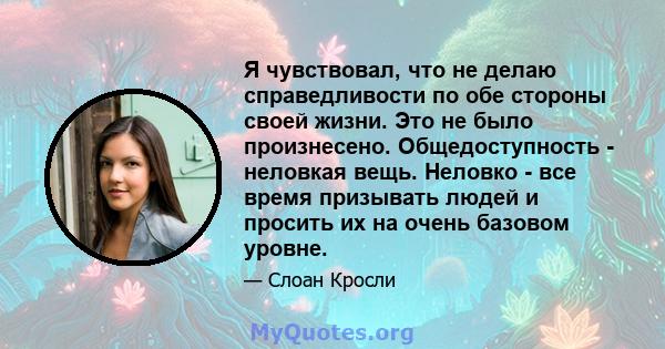 Я чувствовал, что не делаю справедливости по обе стороны своей жизни. Это не было произнесено. Общедоступность - неловкая вещь. Неловко - все время призывать людей и просить их на очень базовом уровне.