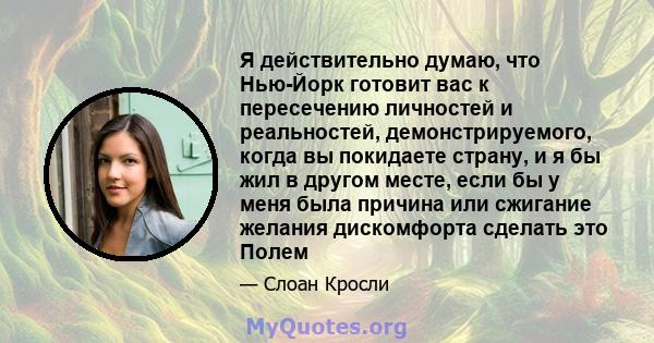 Я действительно думаю, что Нью-Йорк готовит вас к пересечению личностей и реальностей, демонстрируемого, когда вы покидаете страну, и я бы жил в другом месте, если бы у меня была причина или сжигание желания дискомфорта 