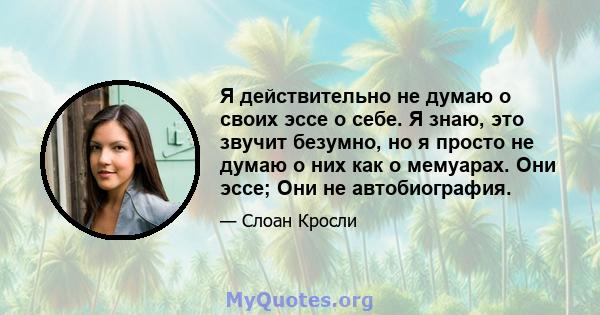 Я действительно не думаю о своих эссе о себе. Я знаю, это звучит безумно, но я просто не думаю о них как о мемуарах. Они эссе; Они не автобиография.