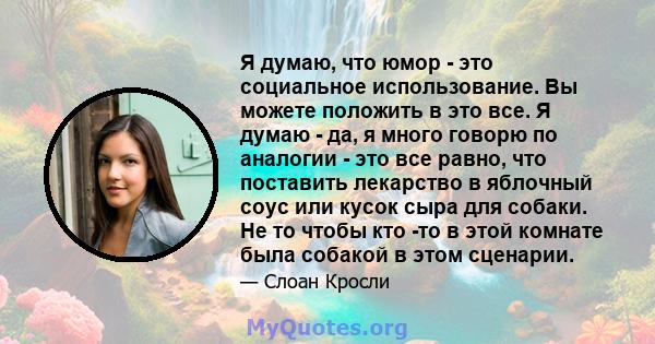 Я думаю, что юмор - это социальное использование. Вы можете положить в это все. Я думаю - да, я много говорю по аналогии - это все равно, что поставить лекарство в яблочный соус или кусок сыра для собаки. Не то чтобы