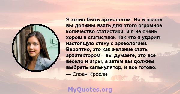 Я хотел быть археологом. Но в школе вы должны взять для этого огромное количество статистики, и я не очень хорош в статистике. Так что я ударил настоящую стену с археологией. Вероятно, это как желание стать архитектором 