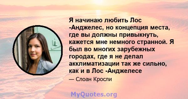 Я начинаю любить Лос -Анджелес, но концепция места, где вы должны привыкнуть, кажется мне немного странной. Я был во многих зарубежных городах, где я не делал акклиматизации так же сильно, как и в Лос -Анджелесе