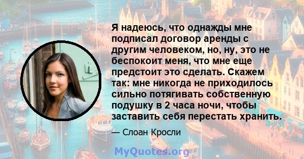 Я надеюсь, что однажды мне подписал договор аренды с другим человеком, но, ну, это не беспокоит меня, что мне еще предстоит это сделать. Скажем так: мне никогда не приходилось сильно потягивать собственную подушку в 2